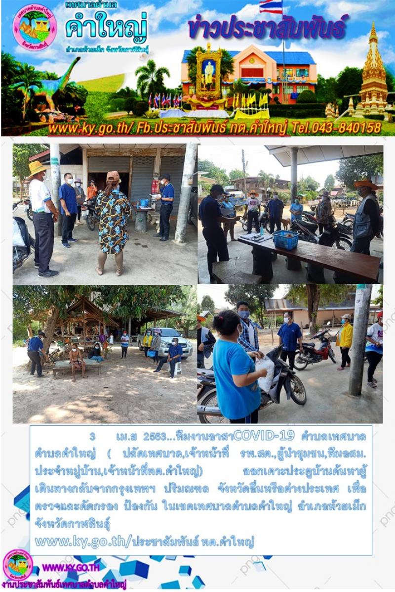 3เม.ย2563...ทีมงานอาสาCOVID-19 ตำบลเทศบาลตำบลคำใหญ่ ( ปลัดเทศบาล,เจ้าหน้าที่ รพ.สต.,ผู้นำชุมชน,ทีมอสม.ประจำหมู่บ้าน,เจ้าหน้าที่ทต.คำใหญ่) ออกเคาะประตูบ้านค้นหาผู้เดินทางกลับจากกรุงเทพฯ ปริมณฑล จังหวัดอื่นหรือต่างประเทศ เพื่อตรวจและคัดกรอง ป้องกัน ในเขตเทศบาลตำบลคำใหญ่ อำเภอห้วยเม็ก จังหวัดกาฬสินธุ์ www.ky.go.th/ประชาสัมพันธ์ ทต.คำใหญ่