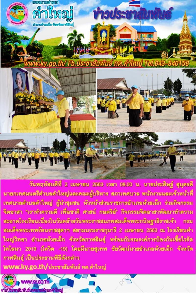  วันพฤหัสบดีที่ 2 เมษายน 2563 เวลา 08.00 น. นายประดิษฐ์ สุบุตรดีนายกเทศมนตรีตำบลคำใหญ่และคณะผู้บริหาร สภาเทศบาล พนักงานและเจ้าหน้าที่เทศบาลตำบลคำใหญ่ ผู้นำชุมชน หัวหน้าส่วนราชการอำเภอห้วยเม็ก ร่วมกิจกรรมจิตอาสา "เราทำความดี เพื่อชาติ ศาสน์ กษตริย์" กิจกรรมจิตอาสาพัฒนาทำความสะอาดโรงเรียนเนื่องในวันคล้ายวันพระราชสมภพสมเด็จพระกนิษฐาธิราชเจ้า กรมสมเด็จพระเทพรัตนราชสุดาฯ สยามบรมราชกุมารี 2 เมษายน 2563 ณ โรงเรียนคำใหญ่วิทยา อำเภอห้วยเม็ก จังหวัดกาฬสินธุ์ พร้อมกับรณรงค์การป้องกันเขื้อไวรัสโคโลนา 2019 (โควิด -19) โดยมีนายสุเทพ ชัยวัฒน์นายอำเภอห้วยเม็ก จังหวัดกาฬสินธุ์ เป็นประธานพิธีดังกล่าว www.ky.go.th/ประชาสัมพันธ์ ทต.คำใหญ่